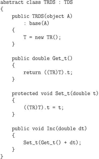 \begin{verbatim}
abstract class TRDS : TDS
{
public TRDS(object A)
: base(A)
{
T = new TR();
}
public double Get_t()
{
return ((TR)T).t;
}
protected void Set_t(double t)
{
((TR)T).t = t;
}
public void Inc(double dt)
{
Set_t(Get_t() + dt);
}
}
\end{verbatim}