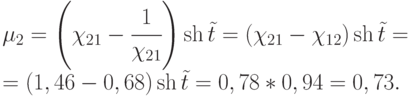 $\begin{array}{*{20}{l}}
{{\mu _2} = \left( {{\chi _{21}} - \cfrac{1}{{{\chi _{21}}}}} \right)\operatorname{sh} \tilde t = ({\chi _{21}} - {\chi _{12}})\operatorname{sh} \tilde t = } \\
{ = (1,46 - 0,68)\operatorname{sh} \tilde t = 0,78*0,94 = 0,73.}
\end{array}$
