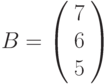 B=\left(\begin{array}{c}7\\6 \\5\end{array}\right)