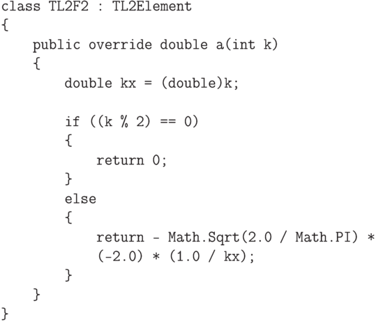 \begin{verbatim}
class TL2F2 : TL2Element
{
public override double a(int k)
{
double kx = (double)k;
if ((k % 2) == 0)
{
return 0;
}
else
{
return - Math.Sqrt(2.0 / Math.PI) *
(-2.0) * (1.0 / kx);
}
}
}
\end{verbatim}