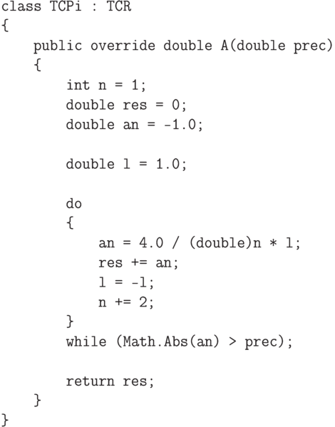 \begin{verbatim}
    class TCPi : TCR
    {
        public override double A(double prec)
        {
            int n = 1;
            double res = 0;
            double an = -1.0;

            double l = 1.0;

            do
            {
                an = 4.0 / (double)n * l;
                res += an;
                l = -l;
                n += 2;
            }
            while (Math.Abs(an) > prec);

            return res;
        }
    }
\end{verbatim}