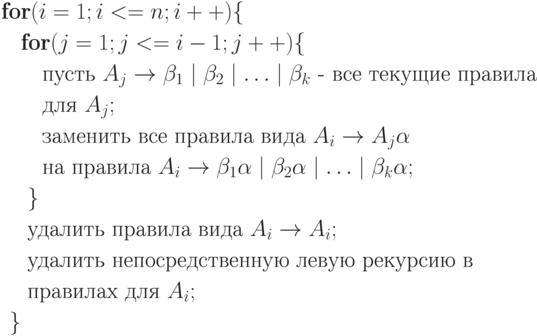 \begin{align*}
\textbf{fo}&\textbf{r} (i=1;i<=n;i++)\{\\
  &\textbf{for} (j=1;j<=i-1;j++) \{ \\
  &\quad \text{пусть } A_j \rightarrow \beta_1\mid \beta_2 \mid \ldots \mid \beta_k  \text{ - все текущие правила }\\
  &\quad\text{для } A_j;\\
  &\quad\text{заменить все правила вида } A_i \rightarrow A_j \alpha\\
  &\quad \text{на правила } A_i \rightarrow \beta_1\alpha \mid \beta_2 \alpha \mid \ldots  \mid \beta_k \alpha ;\\
  &\;\}\\
  &\; \text{удалить правила вида } A_i \rightarrow A_i; \\
  &\; \text{удалить непосредственную левую рекурсию в} \\
  &\; \text{правилах для } A_i;\\
  \}
\end{align*}