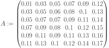 A:=\begin{pmatrix} 0.01 & 0.03 & 0.05 & 0.07 & 0.09 & 0.12\\ 0.03 & 0.05 & 0.06 & 0.08 & 0.1 & 0.13\\ 0.05 & 0.07 & 0.07 & 0.09 & 0.11 & 0.14\\ 0.07 & 0.09 & 0.08 & 0.1 & 0.12 & 0.15\\ 0.09 & 0.11 & 0.09 & 0.11 & 0.13 & 0.16\\ 0.11 & 0.13 & 0.1 & 0.12 & 0.14 & 0.17 \end{pmatrix}