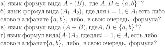 а)\ язык\ формул\ вида\ A*(B),\ где\ A, B \in  \{ a, b\} ^{+}?
\\
б)\ язык\ формул\ вида\ (A_{1}.A_{2}),\ где\ для\ i = 1, \in  A_{i}\ есть\ либо
\\
слово\ в\ алфавите\ \{ a, b\} ,\ либо,\ в\ свою\ очередь,\ формула?
\\
в)\ язык\ формул\ вида\ (A + B), где A, B \in  \{ a, b\} ^{+}?
\\
г)\ язык\ формул\ вида (A_{1})A_{2}, где для i = 1, \in  A_{i}\ есть\ либо
\\
слово\ в\ алфавит\е \{ a, b\} ,\ либо,\ в\ свою\ очередь,\ формула?