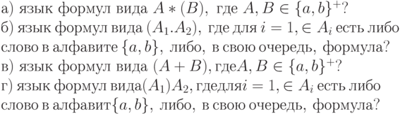 а)\ язык\ формул\ вида\ A*(B),\ где\ A, B \in \{ a, b\} ^{+}?
\\
б)\ язык\ формул\ вида\ (A_{1}.A_{2}),\ где\ для\ i = 1, \in A_{i}\ есть\ либо
\\
слово\ в\ алфавите\ \{ a, b\} ,\ либо,\ в\ свою\ очередь,\ формула?
\\
в)\ язык\ формул\ вида\ (A + B), где A, B \in \{ a, b\} ^{+}?
\\
г)\ язык\ формул\ вида (A_{1})A_{2}, где для i = 1, \in A_{i}\ есть\ либо
\\
слово\ в\ алфавит\е \{ a, b\} ,\ либо,\ в\ свою\ очередь,\ формула?