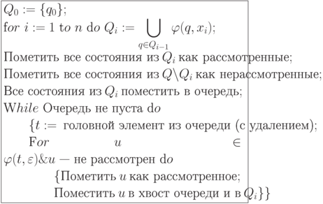 \formula{
Q_0:= \{q_0\};\\
\t for\ i := 1\ \t to\ n\ \t do\ Q_i:=
\bigcup_{q\in Q_{i-1}}\varphi (q,x_{i});\\
\t{Пометить все состояния из}\ Q_i\ \t{как рассмотренные};\\
\t{Пометить все состояния из}\ Q \backslash Q_i\ \t{как
нерассмотренные};\\
\t{Все состояния из}\ Q_i\ \t{поместить в очередь};\\
\t While\ \t{Очередь не пуста}\
\t do\\
\mbox{}\qq \{t :=\ \t{головной элемент из очереди (с удалением)};\\
\mbox{}\qq \t For\ u \in \varphi(t,
\varepsilon) \& u\t{ —
не рассмотрен}\ \t do\\
\mbox{}\qq\qq \{\t{Пометить}\ u\ \t{как рассмотренное};\\
\mbox{}\qq\qq \t{Поместить}\ u\ \t{в хвост очереди
и в}\ Q_i\}\}
}