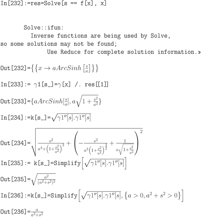 \tt
In[232]:=res=Solve[s == f[x], x] \\ \\ \\
\phantom{In[232]}Solve::ifun: \\
\phantom{In[232]:=}Inverse functions are being used by Solve, so some solutions may not be found; \\
\phantom{In[232]:=res=S}Use Reduce for complete solution information.>> \\ \\
Out[232]=$\left\{\left\{x \to a ArcSinh\left[\frac sa\right]\right\}\right\}$ \\ \\
In[233]:= $\gamma$1[s\_]=$\gamma$[x] /. res[\![1]\!] \\ \\
Out[233]=$\{a ArcSinh[\frac sa], a \sqrt{1+\frac {s^2}{a^2}}\}$ \\ \\
In[234]:=k[s\_]=$\sqrt{\gamma 1''[s].\gamma 1''[s]$ \\ \\
Out[234]=$\sqrt{\frac{s^2}{a^4+\left(1+\frac{s^2}{a^2}\right)^3}+\left(-\frac{s^2}{a^3\left(1+\frac{s^2}{a^2}\right)^{\frac 32}}+\frac{1}{a \sqrt{1+\frac{s^2}{a^2}}}\right)^2}$ \\ \\
In[235]:= k[s\_]=Simplify$\left[\sqrt{\gamma 1''[s]. \gamma 1''[s]}\right]$ \\ \\
Out[235]=$\sqrt{\frac{a^2}{(a^2+s^2)^2}}$ \\ \\
In[236]:=k[s\_]=Simplify$\left[\sqrt{\gamma 1''[s]. \gamma1''[s]}, \left\{a>0, a^2+s^2>0\right\}\right]$ \\ \\
Out[236]=$\frac{a}{a^2+s^2}$