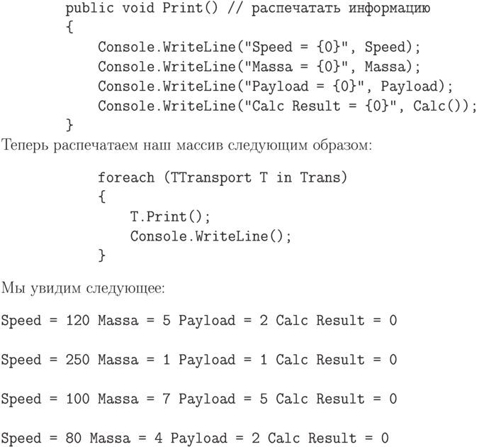 \begin{verbatim}
        public void Print() // распечатать информацию
        {
            Console.WriteLine("Speed = {0}", Speed);
            Console.WriteLine("Massa = {0}", Massa);
            Console.WriteLine("Payload = {0}", Payload);
            Console.WriteLine("Calc Result = {0}", Calc());
        }
\end{verbatim}
Теперь распечатаем наш массив следующим образом:
\begin{verbatim}
            foreach (TTransport T in Trans)
            {
                T.Print();
                Console.WriteLine();
            }
\end{verbatim}
Мы увидим следующее:
\begin{verbatim}
Speed = 120 Massa = 5 Payload = 2 Calc Result = 0

Speed = 250 Massa = 1 Payload = 1 Calc Result = 0

Speed = 100 Massa = 7 Payload = 5 Calc Result = 0

Speed = 80 Massa = 4 Payload = 2 Calc Result = 0
\end{verbatim}