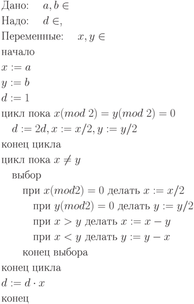 \begin{align*}
&\text{Дано: \quad$a, b \in \mathbbN$}\\
&\text{Надо: \quad$d \in \mathbbN$,}\\
&\text{Переменные: \quad$x, y \in \mathbbN$}\\
&\text{начало}\\
&\text{$x := a$}\\
&\text{$y := b$}\\
&\text{$d := 1$}\\
&\text{цикл пока $x (mod \; 2) = y (mod \;2) = 0$}\\
&\quad\text{$d := 2d, x := x/2, y := y/2$}\\
&\text{конец цикла}\\
&\text{цикл пока $x \ne y$}\\
&\quad\text{выбор}\\
&\quad\quad\text{при $x (mod 2) = 0$ делать $x := x/2$}\\
&\quad\quad\quad\text{при $y (mod 2) = 0$ делать $y := y/2$}\\
&\quad\quad\quad\text{при $x > y$ делать $x := x - y$}\\
&\quad\quad\quad\text{при $x < y$ делать $y := y - x$}\\
&\quad\quad\text{конец выбора}\\
&\text{конец цикла}\\ 
&\text{$d := d \cdot x$}\\
&\text{конец}\\
\end{align*}
