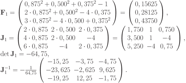 $  {\mathbf{F}}_1 = \left( \begin{array}{l}
  0, 875^2 + 0, 500^2 + 0, 375^2 - 1   \\
  2 \cdot 0, 875^2 + 0, 500^2 - 4 \cdot 0, 375   \\
  3 \cdot 0, 875^2 - 4 \cdot 0, 500 + 0, 375^2    \\
\end{array} \right) = \left( \begin{array}{l}
  0, 15625   \\
  0, 28125   \\
  0, 43750   \\
\end{array} \right), \\  
{\mathbf{J}}_1 = \left( \begin{array}{ccc}
   {2 \cdot 0, 875} & {2 \cdot 0, 500} & {2 \cdot 0, 375}  \\
   {4 \cdot 0, 875} & {2 \cdot 0, 500} & {- 4}  \\
   {6 \cdot 0, 875} & {- 4} & {2 \cdot 0, 375}  \\
 \end{array} \right) = \left( \begin{array}{ccc}
   {1, 750} & 1 & {0, 750}  \\
   {3, 500} & 1 & {- 4}  \\
   {5, 250} & {- 4} & {0, 75}  \\
\end{array} \right), \\
\det {\mathbf{J}}_1 = - 64, 75, 
\\{\mathbf{J}}_1^{- 1} = - \frac{1}
{{64, 75}}\left( \begin{array}{ccc}
   {- 15, 25} & {- 3, 75} & {- 4, 75}  \\
   {- 23, 625} & {- 2, 625} & {9, 625}  \\
   {- 19, 25} & {12, 25} & {- 1, 75}  \\
\end{array} \right).
$