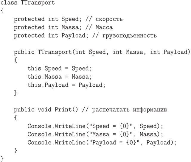 \begin{verbatim}
class TTransport
{
protected int Speed; // скорость
protected int Massa; // Масса
protected int Payload; // грузоподъемность
public TTransport(int Speed, int Massa, int Payload)
{
this.Speed = Speed;
this.Massa = Massa;
this.Payload = Payload;
}
public void Print() // распечатать информацию
{
Console.WriteLine("Speed = {0}", Speed);
Console.WriteLine("Massa = {0}", Massa);
Console.WriteLine("Payload = {0}", Payload);
}
}
\end{verbatim}