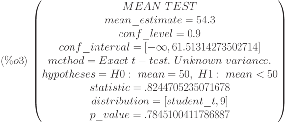 (\%o3)\  
\begin{pmatrix}
MEAN\  TEST\cr 
mean\_estimate=54.3\cr 
conf\_level=0.9\cr 
conf\_interval=[-\infty ,61.51314273502714]\cr 
method=Exact\  t-test.\  Unknown\  variance.\cr 
hypotheses=H0:\  mean = 50 ,\  H1:\  mean < 50\cr 
statistic=.8244705235071678\cr 
distribution=[student\_t,9]\cr 
p\_value=.7845100411786887
\end{pmatrix}