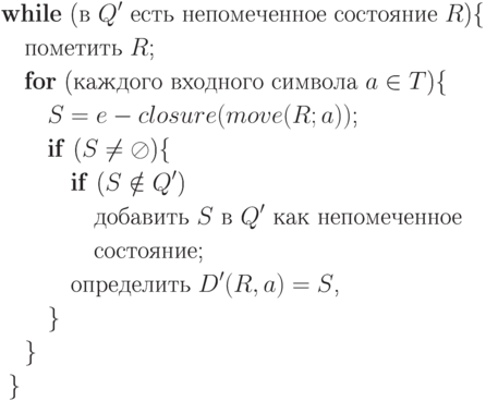 \begin{align*}& \text{\textbf{while} (в $Q'$ есть непомеченное состояние $R$)\{} \\
& \quad \text{пометить $R$;} \\
& \quad \text{\textbf{for} (каждого входного символа $a \in T$)\{} \\
& \qquad \text{$S = e-closure(move(R; a))$;} \\
& \qquad \text{\textbf{if} ($S \neq \oslash$)\{} \\
& \qquad \quad \text{\textbf{if} ($S \notin Q'$)} \\
& \qquad \qquad \text{добавить $S$ в $Q'$ как непомеченное} \\
& \qquad \qquad \text{состояние;} \\
& \qquad \quad \text{определить $D'(R, a) = S$,} \\
& \qquad \} \\
& \quad \} \\
& \; \} \\
\end{align*}