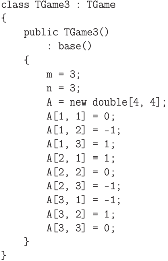 \begin{verbatim}
class TGame3 : TGame
{
    public TGame3()
        : base()
    {
        m = 3;
        n = 3;
        A = new double[4, 4];
        A[1, 1] = 0;
        A[1, 2] = -1;
        A[1, 3] = 1;
        A[2, 1] = 1;
        A[2, 2] = 0;
        A[2, 3] = -1;
        A[3, 1] = -1;
        A[3, 2] = 1;
        A[3, 3] = 0;
    }
}
\end{verbatim}