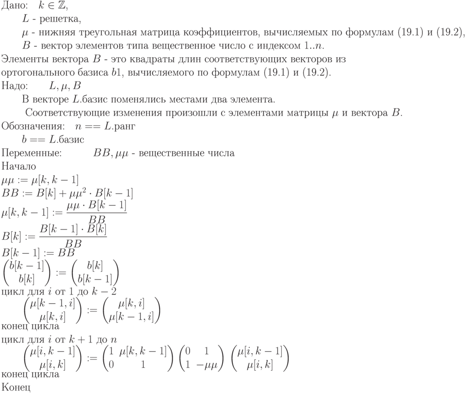 \begin{equation*}   
\text{Дано:\quad $k\in\mathbb Z $, }  \\
          \text{\qquad $L$ -  решетка,  } \\
          \text{\qquad $\mu$ -  нижняя треугольная матрица  коэффициентов,  вычисляемых
            по  формулам (19.1) и (19.2),} }   \\
          \text{\qquad $B$ -  вектор элементов типа вещественное число  с  индексом  $1..n$. }\\
           \text{Элементы вектора   $B$ -  это квадраты длин соответствующих векторов из} \\
          \text{ортогонального базиса $b1$, вычисляемого по формулам
(19.1) и (19.2).}   \\
\text{Надо:\qquad  $L, \mu , B$ }  \\
        \text{\qquad В векторе $L$.базис поменялись местами два элемента.  }  \\
       \text{ \qquad Соответствующие изменения
произошли с элементами матрицы $\mu$ и вектора $B$.}   } \\
\text{Обозначения:\quad $n == L$.ранг  }  \\
                        \text{\qquad $b == L$.базис    }\\
\text{Переменные:\quad \qquad $BB, \mu\mu$ -  вещественные числа }   \\
\text{Начало}   \\
\text{$\mu \mu  := \mu [k,k-1]$ }  \\
\text{$BB := B[k] + \mu\mu^2 \cdot B[k-1]$}   \\
\text{$\mu [k,k-1] :=\dfrac{\mu\mu \cdot B[k-1]}{BB}$}   \\
\text{$B[k] :=\dfrac{B[k-1]\cdot B[k]}{BB}$ }  \\
\text{$B[k-1] := BB$  } \\
\text{$\begin{pmatrix}
     b[k-1]    \\ b[k]\end{pmatrix} :=  \begin{pmatrix}
     b[k]      \\ b[k-1]\end{pmatrix}$ }  \\
\text{цикл для $i$ от $1$ до $k-2$ }  \\
\text{\qquad $\begin{pmatrix}
    \mu [k-1,i]    \\ \mu [k,i] \end{pmatrix} :=  \begin{pmatrix}
    \mu [k,i]    \\ \mu [k-1,i] \end{pmatrix}$  } \\
\text{конец цикла }  \\
\text{цикл для $i$ от $k+1$ до $n$ }  \\
\text{\qquad $\begin{pmatrix}
    \mu [i,k-1]    \\ \mu [i,k] \end{pmatrix} :=  \begin{pmatrix}
    1 & \mu [k,k-1]    \\ 0 & 1 \end{pmatrix} \begin{pmatrix} 0 & 1
   \\ 1 & -\mu\mu  \end{pmatrix}
$
}
\text{$\begin{pmatrix} \mu [i,k-1]    \\ \mu [i,k] \end{pmatrix}$  } \\
\text{конец цикла}   \\
\text{Конец}
\end{equation*}