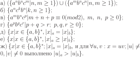 а)\ (\{ a^{n}b^{n}c^{m}|n, m \ge 1\} ) \cup (\{ a^{m}b^{n}c^{n}|n, m \ge 1\} );
\\
б)\ \{ a^{n}c^{k}b^{n}|k, n \ge 1\} ;
\\
в)\ \{ a^{m}b^{n}c^{p}|m + n + p \equiv 0(mod2),\ m,\ n,\ p \ge 0\} ;
\\
г)\ \{ a^{p}b^{q}c^{r}|p + q > r;\ p, q, r \ge 0\} ;
\\
д)\ \{ x|x \in \{ a, b\} ^{*}, |x|_{a} = |x|_{b}\} ;
\\
е)\ \{ x|x \in \{ a, b\} ^{*}, |x|_{a} \ge |x|_{b}\} ;
\\
ж)\ \{ x|x \in \{ a, b\} ^{*}; |x|_{a} = |x|_{b},\ и\ для\ \forall u, v : x = uv; |u| \ne 0, |v| \ne 0\ выполнено\ |u|_{a} > |u|_{b}\} .