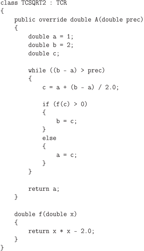\begin{verbatim}
class TCSQRT2 : TCR
{
public override double A(double prec)
{
double a = 1;
double b = 2;
double c;
while ((b - a) > prec)
{
c = a + (b - a) / 2.0;
if (f(c) > 0)
{
b = c;
}
else
{
a = c;
}
}
return a;
}
double f(double x)
{
return x * x - 2.0;
}
}
\end{verbatim}