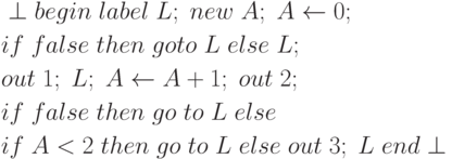 \begin{align*}
&\perp begin \; label \; L; \; new \; A; \; A \leftarrow 0;\\
&if \; false \; then \; goto \; L \; else \;L;\\
&out \;1; \;L; \;A \leftarrow A + 1; \; out \; 2;\\
&if \; false \; then \; go \; to \; L \; else\\
&if \; A < 2\; then\; go \;to \;L \;else \;out\; 3; \;L \;end \perp
\end{align*}