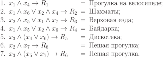 \begin{array}{1lcl}
1.& x_1\wedge x_4 \to R_1 &= &\mbox{Прогулка на велосипеде};\\
2. &x_1\wedge x_6 \vee x_2\wedge x_4 \to R_2 &= &\mbox{Шахматы};\\
3. & x_2\wedge x_5 \vee x_1\wedge x_7 \to R_3 &= &\mbox{Верховая езда};\\
4. & x_1\wedge x_5 \vee x_2 \wedge x_6 \to R_4 &= & \mbox{Байдарка}; \\
5. & x_3 \wedge (x_4 \vee x_6) \to R_5 &= &\mbox{Дискотека};\\
6. & x_2 \wedge x_7 \to R_6 &= &\mbox{Пешая прогулка};\\
7. & x_3 \wedge (x_5 \vee x_7) \to R_6 &= &\mbox{Пешая прогулка}.
\end{array}