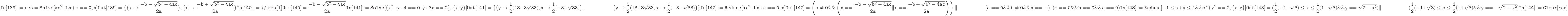 \tt
In[139]:= res=Solve[ax^2+bx+c= =0, x]}\\ \\
Out[139]=\{\{x \to \frac{-b-\sqrt{b^2-4ac}}{2a}\}, \{x \to \frac{-b+\sqrt{b^2-4ac}}{2a}\}\\ \\
In[140]:= x/.res[\![1]\!]}\\ \\
Out[140]=\frac{-b-\sqrt{b^2-4ac}}{2a}\\ \\
In[141]:= Solve[\{x^2-y-4= =0, y+3x= =2\}, \{x,y\}]}\\ \\
Out[141]=\{\{y \to \frac12 (13-3 \sqrt{33}), x \to \frac12 (-3+\sqrt{33})\},\\
\phantom{Out[141]=\{}\{y \to \frac12 (13+3 \sqrt{33}, x \to \frac12 (-3- \sqrt{33})\}\} \\ \\
In[142]:= Reduce[ax^2+bx+c==0,x]}\\ \\
Out[142]=\left( a \ne 0 \& \& \left( x==\frac{-b-\sqrt{b^2-4ac}}{2a}\|x==\frac{-b+\sqrt{b^2-4ac}}{2a} \right) \right)\|\\
\phantom{Out[142]=\left(}(a==0 \& \& b \ne 0 \& \& x==-\fraccb)\|(c==0 \& \& b==0 \& \& a==0) \\ \\
In[143]:= Reduce[-1 \le x+y \le 1 \& \& x^2+y^2==2, \{x,y\}]}\\ \\
Out[143]=(\frac12 (-1-\sqrt3) \le x \le \frac12 (1- \sqrt3) \& \& y==\sqrt{2-x^2})\|\\
\phantom{Out[143]=(}(\frac12 (-1+\sqrt3) \le x \le \frac12 (1+\sqrt3) \&\& y==-\sqrt{2-x^2}) \\ \\
In[144]:= Clear[res]}\\
