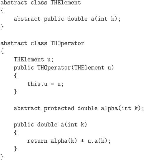 \begin{verbatim}
abstract class THElement
{
abstract public double a(int k);
}
abstract class THOperator
{
THElement u;
public THOperator(THElement u)
{
this.u = u;
}
abstract protected double alpha(int k);
public double a(int k)
{
return alpha(k) * u.a(k);
}
}
\end{verbatim}
