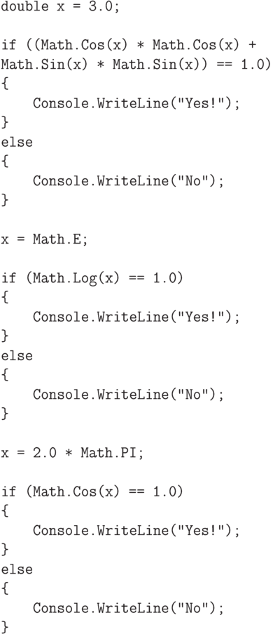 \begin{verbatim}
double x = 3.0;
if ((Math.Cos(x) * Math.Cos(x) +
Math.Sin(x) * Math.Sin(x)) == 1.0)
{
Console.WriteLine("Yes!");
}
else
{
Console.WriteLine("No");
}
x = Math.E;
if (Math.Log(x) == 1.0)
{
Console.WriteLine("Yes!");
}
else
{
Console.WriteLine("No");
}
x = 2.0 * Math.PI;
if (Math.Cos(x) == 1.0)
{
Console.WriteLine("Yes!");
}
else
{
Console.WriteLine("No");
}
\end{verbatim}