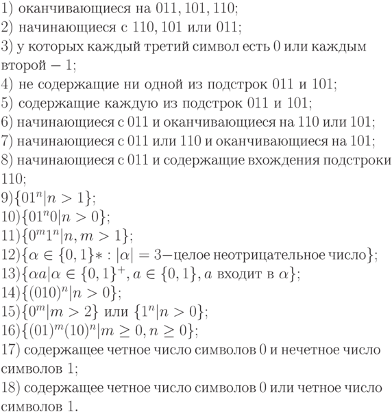 1)\ оканчивающиеся\ на\ 011, 101, 110;
\\
2)\ начинающиеся\ с\ 110, 101\ или\ 011;
\\
3)\ у\ которых\ каждый\ третий\ символ\ есть\ 0\ или\ каждым
\\
второй - 1;
\\
4)\ не\ содержащие\ ни\ одной\ из\ подстрок\ 011\ и\ 101;
\\
5)\ содержащие\ каждую\ из\ подстрок\ 011\ и\ 101;
\\
6)\ начинающиеся\ с\ 011\ и\ оканчивающиеся\ на\ 110\ или\ 101;
\\
7)\ начинающиеся\ с\ 011\ или\ 110\ и\ оканчивающиеся\ на\ 101;
\\
8)\ начинающиеся\ с\ 011\ и\ содержащие\ вхождения\ подстроки
\\
110;
\\
9) \{ 01^{n}|n > 1\} ;
\\
10) \{ 01^{n}0|n > 0\} ;
\\
11) \{ 0^{m}1^{n}|n, m > 1\} ;
\\
12) \{ \alpha \in \{ 0, 1\} * : |\alpha |=3 - целое\ неотрицательное\ число\} ;
\\
13) \{ \alpha a|\alpha \in \{ 0, 1\} ^{+}, a \in \{ 0, 1\} , a\ входит\ в\ \alpha \} ;
\\
14) \{ (010)^{n}|n > 0\} ;
\\
15) \{ 0^{m}|m > 2\}\ или\ \{ 1^{n}|n > 0\} ;
\\
16) \{ (01)^{m}(10)^{n}|m \ge 0, n \ge 0\} ;
\\
17)\ содержащее\ четное\ число\ символов\ 0\ и\ нечетное\ число
\\
символов\ 1;
\\
18)\ содержащее\ четное\ число\ символов\ 0\ или\ четное\ число
\\
символов\ 1.