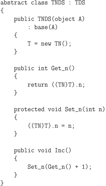 \begin{verbatim}
abstract class TNDS : TDS
{
public TNDS(object A)
: base(A)
{
T = new TN();
}
public int Get_n()
{
return ((TN)T).n;
}
protected void Set_n(int n)
{
((TN)T).n = n;
}
public void Inc()
{
Set_n(Get_n() + 1);
}
}
\end{verbatim}
