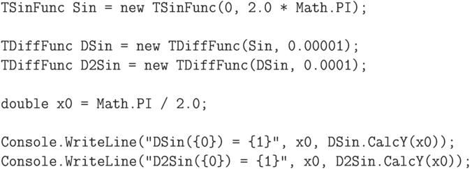 \begin{verbatim}
TSinFunc Sin = new TSinFunc(0, 2.0 * Math.PI);
TDiffFunc DSin = new TDiffFunc(Sin, 0.00001);
TDiffFunc D2Sin = new TDiffFunc(DSin, 0.0001);
double x0 = Math.PI / 2.0;
Console.WriteLine("DSin({0}) = {1}", x0, DSin.CalcY(x0));
Console.WriteLine("D2Sin({0}) = {1}", x0, D2Sin.CalcY(x0));
\end{verbatim}