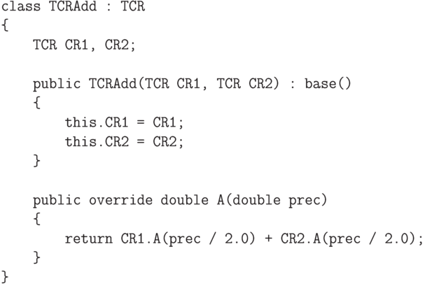 \begin{verbatim}
class TCRAdd : TCR
{
TCR CR1, CR2;
public TCRAdd(TCR CR1, TCR CR2) : base()
{
this.CR1 = CR1;
this.CR2 = CR2;
}
public override double A(double prec)
{
return CR1.A(prec / 2.0) + CR2.A(prec / 2.0);
}
}
\end{verbatim}