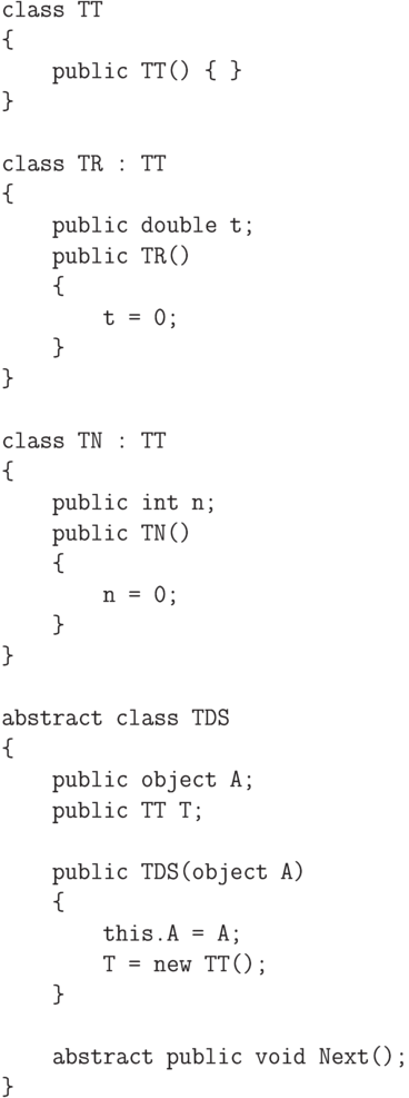 \begin{verbatim}
class TT
{
public TT() { }
}
class TR : TT
{
public double t;
public TR()
{
t = 0;
}
}
class TN : TT
{
public int n;
public TN()
{
n = 0;
}
}
abstract class TDS
{
public object A;
public TT T;
public TDS(object A)
{
this.A = A;
T = new TT();
}
abstract public void Next();
}
\end{verbatim}