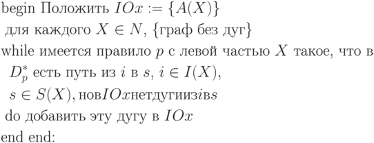 \begin{align*}
&\text{begin Положить $IOx := \{A(X)\}$} \\
&\text{\;для каждого $X \in N$, \{граф без дуг\}}\\
&\text{while имеется правило $p$ с левой частью $X$ такое, что в}\\
&\text{\;\;$D^*_p$ есть путь из $i$ в $s$, $i \in I(X),$}\\
&\text{\;\;$s \in S(X), но в IOx нет дуги из i в s$}\\
&\text{\;do добавить эту дугу в $IOx$}\\
&\text{end end:}
\end{align*}