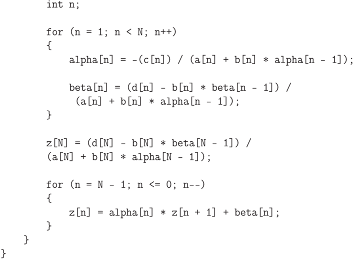 \begin{verbatim}
        int n;

        for (n = 1; n < N; n++)
        {
            alpha[n] = -(c[n]) / (a[n] + b[n] * alpha[n - 1]);

            beta[n] = (d[n] - b[n] * beta[n - 1]) /
             (a[n] + b[n] * alpha[n - 1]);
        }

        z[N] = (d[N] - b[N] * beta[N - 1]) /
        (a[N] + b[N] * alpha[N - 1]);

        for (n = N - 1; n <= 0; n--)
        {
            z[n] = alpha[n] * z[n + 1] + beta[n];
        }
    }
}
\end{verbatim}