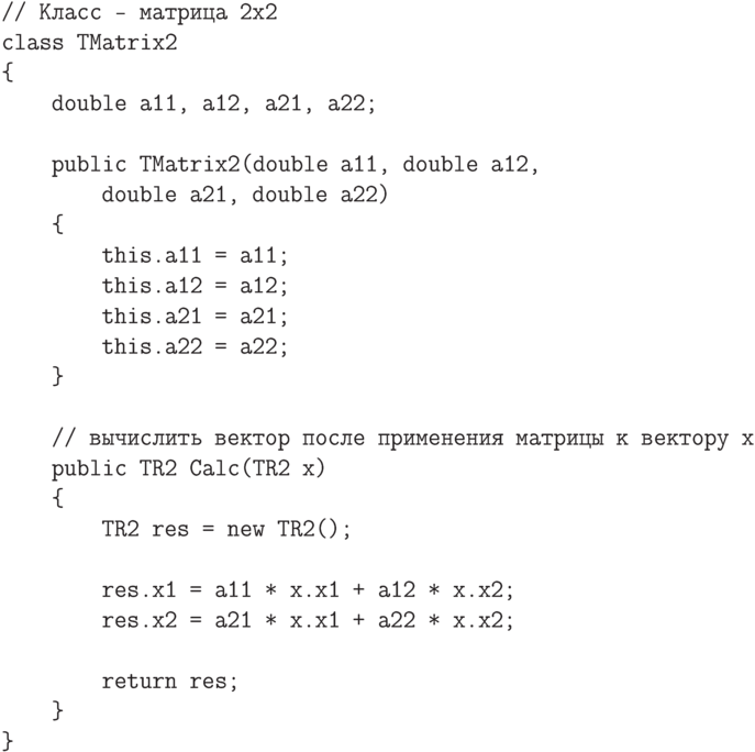 \begin{verbatim}
// Класс - матрица 2x2
class TMatrix2
{
double a11, a12, a21, a22;
public TMatrix2(double a11, double a12,
double a21, double a22)
{
this.a11 = a11;
this.a12 = a12;
this.a21 = a21;
this.a22 = a22;
}
// вычислить вектор после применения матрицы к вектору x
public TR2 Calc(TR2 x)
{
TR2 res = new TR2();
res.x1 = a11 * x.x1 + a12 * x.x2;
res.x2 = a21 * x.x1 + a22 * x.x2;
return res;
}
}
\end{verbatim}