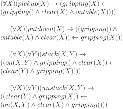 (\forall X) (pickup(X) \to  (gripping(X) \gets
\\
(gripping() \wedge  clear(X) \wedge  ontable(X))))
\\

\\
(\forall X) (putdown(X) \to  ((gripping() \wedge 
\\
      ontable(X) \wedge  clear(X)) \gets gripping(X)))
\\
 
\\
(\forall X) (\forall Y) (stack(X,Y) \to 
\\
((on(X,Y) \wedge  gripping() \wedge  clear(X)) \gets
\\
    (clear(Y) \wedge  gripping(X))))
\\
 
\\
(\forall X) (\forall Y) (unstack(X,Y) \to 
\\
    ((clear(Y) \wedge  gripping(X)) \gets
\\
    (on(X,Y) \wedge  clear(X) \wedge  gripping()))