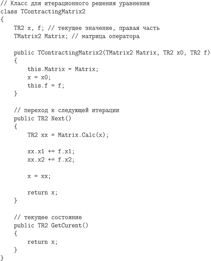 \begin{verbatim}
// Класс для итерационного решения уравнения
class TContractingMatrix2
{
TR2 x, f; // текущее значение, правая часть
TMatrix2 Matrix; // матрица оператора
public TContractingMatrix2(TMatrix2 Matrix, TR2 x0, TR2 f)
{
this.Matrix = Matrix;
x = x0;
this.f = f;
}
// переход к следующей итерации
public TR2 Next()
{
TR2 xx = Matrix.Calc(x);
xx.x1 += f.x1;
xx.x2 += f.x2;
x = xx;
return x;
}
// текущее состояние
public TR2 GetCurent()
{
return x;
}
}
\end{verbatim}