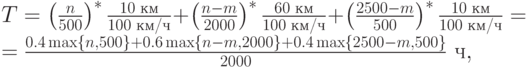 T = \left(\frac{n}{500}\right)^*\frac{10\text{ км}}{100\text{ км/ч}} +
\left(\frac{n-m}{2000}\right)^*\frac{60\text{ км}}{100\text{ км/ч}} +
\left(\frac{2500-m}{500}\right)^*\frac{10\text{ км}}{100\text{ км/ч}} = \\
= \frac{0.4\max\{n, 500\} + 0.6\max\{n-m, 2000\} + 0.4\max\{2500-m,
500\}}{2000}\text{ ч},