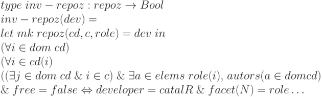 \begin{array}{l}
type \;inv - repoz: repoz \to Bool \\
inv - repoz (dev) = \\
let\; mk \; repoz (cd, c, role) = dev\;in \\
(\forall i \in dom \; cd)\\
(\forall i \in cd (i)\\
((\exists j \in dom \;cd\; \& \;i \in c) \;\&\; \exists a \in elems\;role (i)\text{, }autors (a \in dom cd)\\
\&\; free = false \Leftrightarrow developer = catalR \;\&\; facet (N) = role \dots
\end{array}