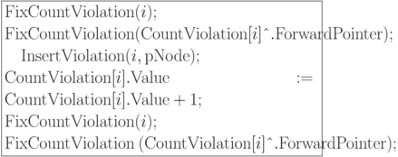 \formula{
{\rm FixCountViolation} (i);\\
{\rm FixCountViolation} ({\rm CountViolation} [i]\t{\^{}}.
{\rm ForwardPointer});\\
\mbox{}\q {\rm InsertViolation}(i, {\rm pNode});\\
{\rm CountViolation}[i].{\rm Value}:= {\rm CountViolation}[i].{\rm Value} +
1;\\
{\rm FixCountViolation} (i);\\
{\rm FixCountViolation}\ ({\rm CountViolation} [i]\t{\^{}}.
{\rm ForwardPointer});
}