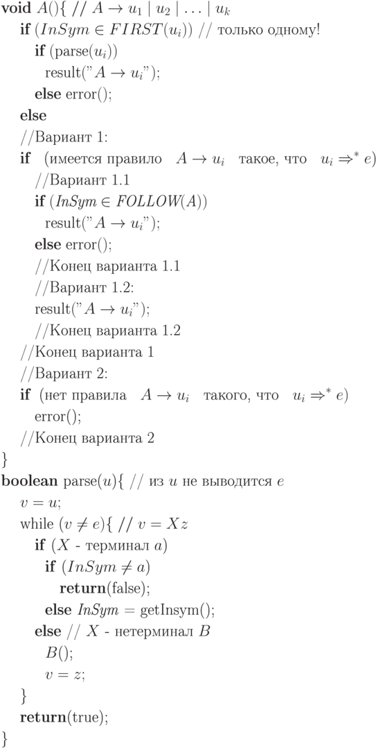 \begin{align*}
&\text{$\textbf{void} \; A()\{ \; // \; A \rightarrow u_1\mid u_2 \mid \ldots \mid u_k$}\\
&\quad \; \text{$\textbf{if} \; (InSym \in FIRST(u_i))$ // только одному!}\\
& \quad \quad \; \text{$\textbf{if} \; (\textrm{parse}(u_i))$}\\
& \quad \quad \quad \text{$\textrm{result}("A \rightarrow u_i");$}\\
& \quad \quad \; \text{$\textbf{else} \; \textrm{error}();$}\\
&\quad \; \text{$\textbf{else}$}\\
&\quad \; \text{//Вариант 1:}\\
&\quad \; \text{$\textbf{if}$ \; (имеется правило \; $A \rightarrow u_i$ \; такое, что \; $u_i\Rightarrow^*e$)}\\
& \quad \quad \;\text{//Вариант 1.1}\\
& \quad \quad \;\text{$\textbf{if} \; (\textit{InSym} \in \textit{FOLLOW}(\textit{A}))$}\\
& \quad \quad \quad \text{$\textrm{result}("A \rightarrow u_i");$}\\
& \quad \quad \; \text{$\textbf{else} \; \textrm{error}();$}\\
& \quad \quad \;\text{//Конец варианта 1.1}\\
& \quad \quad \;\text{//Вариант 1.2:}\\
& \quad \quad \;\text{$\textrm{result}("A \rightarrow u_i");$}\\
& \quad \quad \;\text{//Конец варианта 1.2}\\
&\quad \; \text{//Конец варианта 1}\\
&\quad \; \text{//Вариант 2:}\\
&\quad \; \text{$\textbf{if}$ \;(нет правила \; $A \rightarrow u_i$ \; такого, что \; $u_i \Rightarrow^* e)
$}\\
& \quad \quad \;\text{error();}\\
&\quad \; \text{//Конец варианта 2}\\
&\text{\}}\\
&\text{\textbf{boolean} parse($u$)\{ // из $u$ не выводится $e$}\\
&\quad \; \text{$v = u;$}\\
&\quad \; \text{while ($v \neq e)\{\; //\; v = Xz$}\\
& \quad \quad \;\text{\textbf{if} ($X$ - терминал $a$)}\\
& \quad \quad \quad \text{\textbf{if} ($InSym \neq a$)}\\
& \quad \quad \quad \quad \text{\textbf{return}(false);}\\
& \quad \quad \quad \text{\textbf{else} \textit{InSym} = getInsym();}\\
& \quad \quad \;\text{\textbf{else} // $X$ - нетерминал $B$}\\
& \quad \quad \quad \text{$B$();}\\
& \quad \quad \quad \text{$v=z;$}\\
&\quad \; \text{\}}\\
&\quad \; \text{\textbf{return}(true);}\\
& \text{\}}
\end{align*}