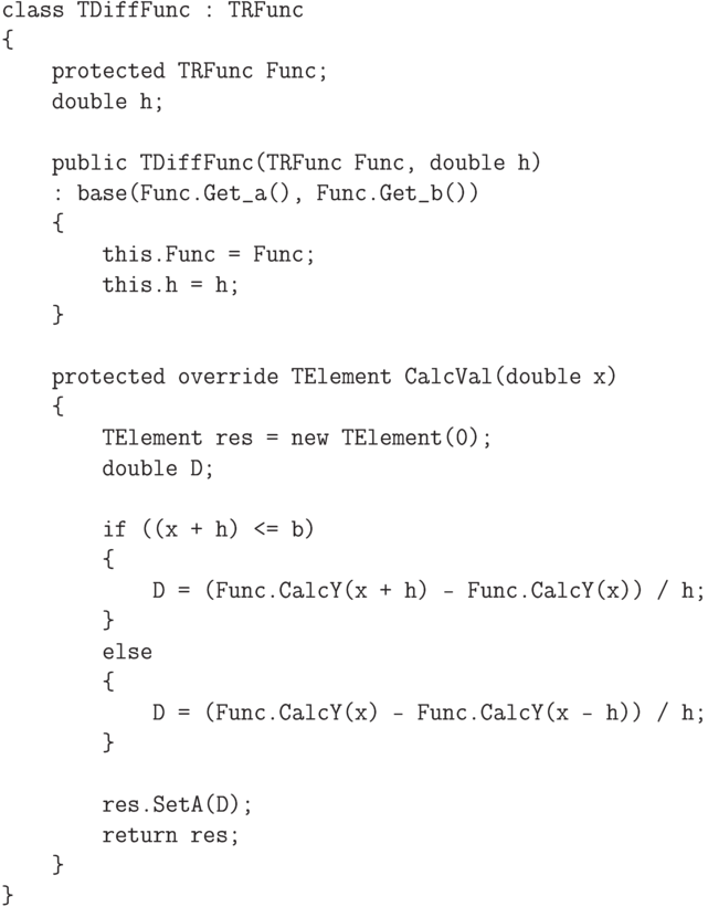 \begin{verbatim}
class TDiffFunc : TRFunc
{
protected TRFunc Func;
double h;
public TDiffFunc(TRFunc Func, double h)
: base(Func.Get_a(), Func.Get_b())
{
this.Func = Func;
this.h = h;
}
protected override TElement CalcVal(double x)
{
TElement res = new TElement(0);
double D;
if ((x + h) <= b)
{
D = (Func.CalcY(x + h) - Func.CalcY(x)) / h;
}
else
{
D = (Func.CalcY(x) - Func.CalcY(x - h)) / h;
}
res.SetA(D);
return res;
}
}
\end{verbatim}