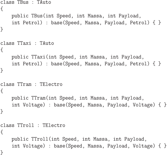 \begin{verbatim}
class TBus : TAuto
{
public TBus(int Speed, int Massa, int Payload,
int Petrol) : base(Speed, Massa, Payload, Petrol) { }
}
class TTaxi : TAuto
{
public TTaxi(int Speed, int Massa, int Payload,
int Petrol) : base(Speed, Massa, Payload, Petrol) { }
}
class TTram : TElectro
{
public TTram(int Speed, int Massa, int Payload,
int Voltage) : base(Speed, Massa, Payload, Voltage) { }
}
class TTroll : TElectro
{
public TTroll(int Speed, int Massa, int Payload,
int Voltage) : base(Speed, Massa, Payload, Voltage) { }
}
\end{verbatim}