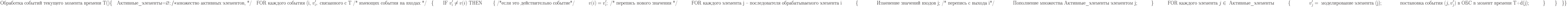 \text{Обработка событий текущего момента времени Т()}\\
\{\\
\text{\quad Активные\_элементы=}\varnothing; /* \text{множество активных элементов, */}\\
\text{\quad FOR каждого события (i, }v_i^\prime, \text{ связанного с Т /* имеющих события на входах */}\\
\text{\quad}\{\\
\text{\qquad IF }v_i^\prime\not = v(i)\text{ THEN }\\
\text{\qquad \{ /*если это действительно событие*/}\\
\text{\qquad\quad} v(i)=v_i^\prime; \text{ /* перепись нового значения */}\\
\text{\qquad\quad FOR каждого элемента j – последователя обрабатываемого элемента i}\\
\text{\qquad\quad} \{}\\
\text{\qquad\qquad Изменение значений входов j; /* перепись с выхода i*/}\\
\text{\qquad\qquad Пополнение множества Активные\_элементы элементом j;}\\
\text{\qquad\quad} \}\\
\text{\qquad\quad FOR каждого элемента }j\in\text{ Активные\_элементы}\\
\text{\qquad\quad} \{\\
\text{\qquad\qquad} v_j^\prime = \text{ моделирование элемента (j);}\\
\text{\qquad\qquad постановка события }(j,v_j^\prime) \text{ в ОБС в момент времени T+d(j);}\\
\text{\qquad\quad} \}\\
\text{\qquad} \}\\
\text{\quad} \}\\
\}\\
