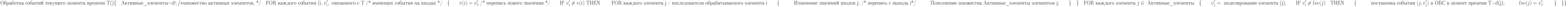 \text{Обработка событий текущего момента времени Т()}\\
\{\\
\text{\quad Активные\_элементы=}\varnothing; /* \text{множество активных элементов, */}\\
\text{\quad FOR каждого события (i, }v_i^\prime, \text{ связанного с Т /* имеющих события на входах */}\\
\text{\quad}\{\\
\text{\qquad} v(i)=v_i^\prime; \text{/* перепись нового значения */}\\
\text{\qquad IF }v_i^\prime\not = v(i)\text{ THEN }\\
\text{\qquad FOR каждого элемента j – последователя обрабатываемого элемента i}\\
\text{\qquad} \{}\\
\text{\qquad\quad Изменение значений входов j; /* перепись с выхода i*/}\\
\text{\qquad\quad Пополнение множества Активные\_элементы элементом j;}\\
\text{\qquad} \}\\
\text{\quad} \}\\
\text{\quad FOR каждого элемента }j\in\text{ Активные\_элементы}\\
\text{\quad} \{\\
\text{\qquad} v_j^\prime = \text{ моделирование элемента (j);}\\
\text{\qquad IF }v_i^\prime \not =lsv(j)\text{\quad THEN}\\
\text{\qquad} \{\\
\text{\qquad\quad постановка события }(j,v_j^\prime) \text{ в ОБС в момент времени T+d(j);}\\
\text{\qquad\quad} lsv(j)=v_i^\prime;\\
\text{\qquad} \}\\
\text{\quad} \}\\
\}\\