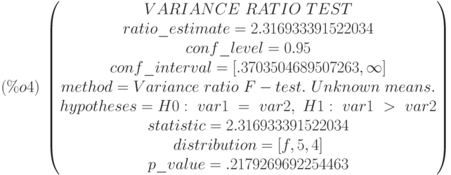 (\%o4)\  
\begin{pmatrix}
VARIANCE\  RATIO\  TEST\cr 
ratio\_estimate=2.316933391522034\cr 
conf\_level=0.95\cr 
conf\_interval=[.3703504689507263,\infty ]\cr 
method=Variance\  ratio\  F-test.\  Unknown\  means.\cr 
hypotheses=H0:\  var1\  =\  var2 ,\  H1:\  var1\  >\  var2\cr 
statistic=2.316933391522034\cr 
distribution=[f,5,4]\cr 
p\_value=.2179269692254463
\end{pmatrix}