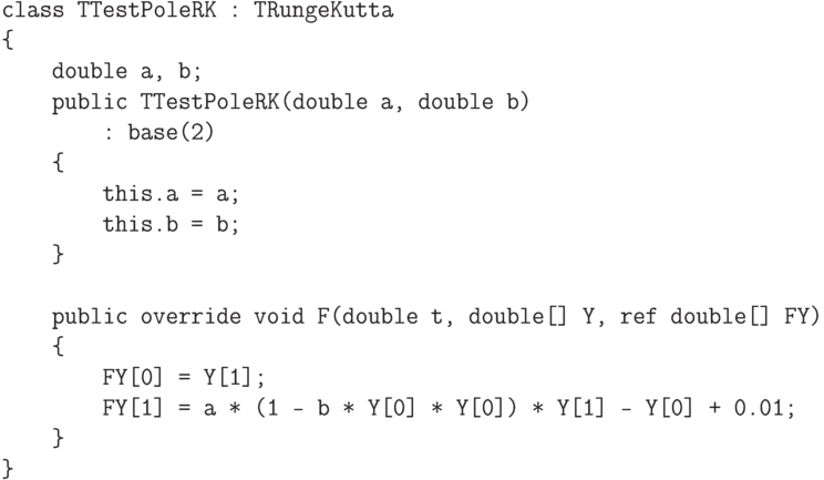 \begin{verbatim}
class TTestPoleRK : TRungeKutta
{
    double a, b;
    public TTestPoleRK(double a, double b)
        : base(2)
    {
        this.a = a;
        this.b = b;
    }

    public override void F(double t, double[] Y, ref double[] FY)
    {
        FY[0] = Y[1];
        FY[1] = a * (1 - b * Y[0] * Y[0]) * Y[1] - Y[0] + 0.01;
    }
}

\end{verbatim}