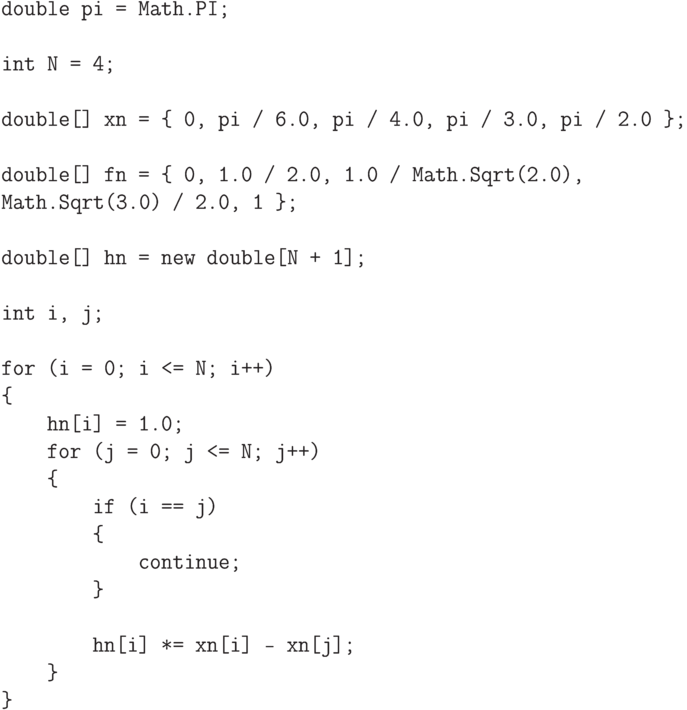 \begin{verbatim}
double pi = Math.PI;

int N = 4;

double[] xn = { 0, pi / 6.0, pi / 4.0, pi / 3.0, pi / 2.0 };

double[] fn = { 0, 1.0 / 2.0, 1.0 / Math.Sqrt(2.0),
Math.Sqrt(3.0) / 2.0, 1 };

double[] hn = new double[N + 1];

int i, j;

for (i = 0; i <= N; i++)
{
    hn[i] = 1.0;
    for (j = 0; j <= N; j++)
    {
        if (i == j)
        {
            continue;
        }

        hn[i] *= xn[i] - xn[j];
    }
}
\end{verbatim}
