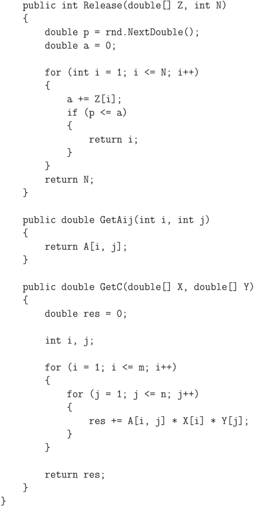 \begin{verbatim}
    public int Release(double[] Z, int N)
    {
        double p = rnd.NextDouble();
        double a = 0;

        for (int i = 1; i <= N; i++)
        {
            a += Z[i];
            if (p <= a)
            {
                return i;
            }
        }
        return N;
    }

    public double GetAij(int i, int j)
    {
        return A[i, j];
    }

    public double GetC(double[] X, double[] Y)
    {
        double res = 0;

        int i, j;

        for (i = 1; i <= m; i++)
        {
            for (j = 1; j <= n; j++)
            {
                res += A[i, j] * X[i] * Y[j];
            }
        }

        return res;
    }
}
\end{verbatim}