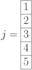 j=\begin{array}{|c|}\hline 1 \\ \hline 2 \\ \hline 3 \\ \hline 4 \\ \hline 5 \\ \hline \end{array}