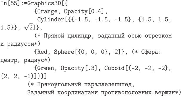 \tt
In[55]:=Graphics3D[\{ \\
\phantom{In[55]:=Gr}\{Orange, Opacity[0.4], \\
\phantom{In[55]:=Gra}Cylinder[\{\{-1.5, -1.5, -1.5\}, \{1.5, 1.5, 1.5\}\}, $\sqrt{2}$]\},\\
\phantom{In[55]:=Gr}(* Прямой цилиндр, заданный осью-отрезком и радиусом*)\\
\phantom{In[55]:=Gr}\{Red, Sphere[\{0, 0, 0\}, 2]\}, (* Сфера: центр, радиус*)\\
\phantom{In[55]:=Gr}\{Green, Opacity[.3], Cuboid[\{-2, -2, -2\}, \{2, 2, -1\}]\}\}]\\
\phantom{In[55]:=}(* Прямоугольный параллелепипед, \\
\phantom{In[55]:=}Заданный координатами противоположных вершин*)